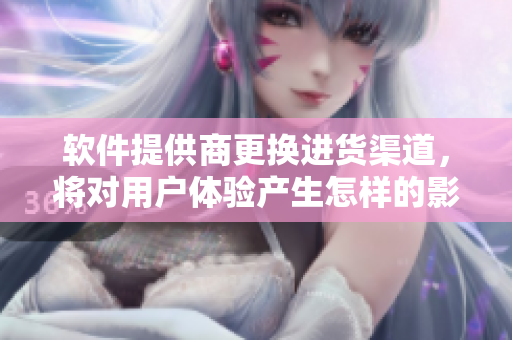 软件提供商更换进货渠道，将对用户体验产生怎样的影响？