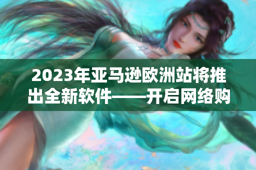 2023年亚马逊欧洲站将推出全新软件——开启网络购物新体验