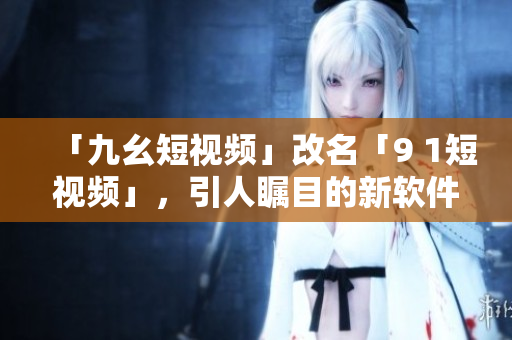 「九幺短视频」改名「9 1短视频」，引人瞩目的新软件！