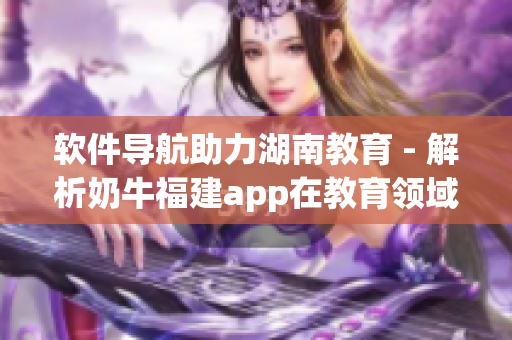 软件导航助力湖南教育 - 解析奶牛福建app在教育领域的应用优势