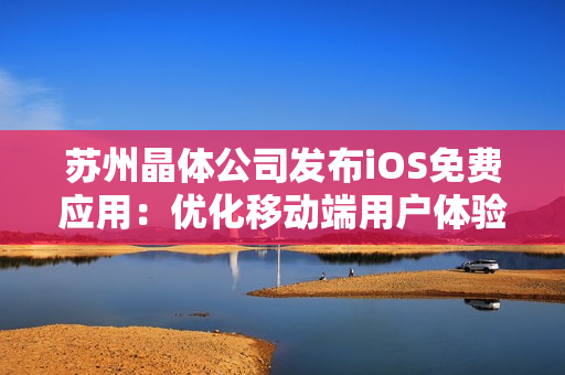 苏州晶体公司发布iOS免费应用：优化移动端用户体验