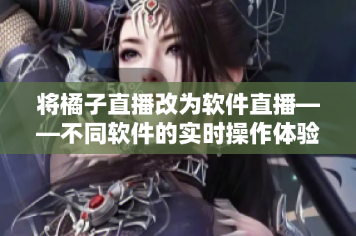 将橘子直播改为软件直播——不同软件的实时操作体验汇总。