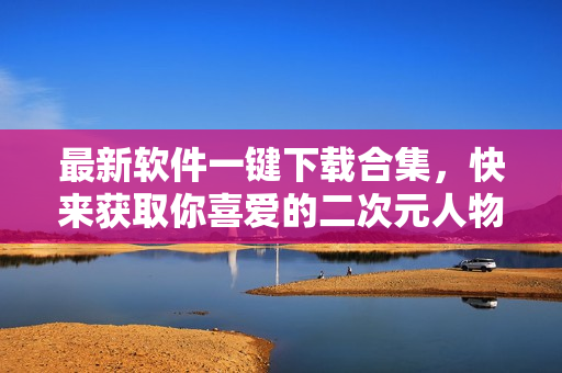 最新软件一键下载合集，快来获取你喜爱的二次元人物桶