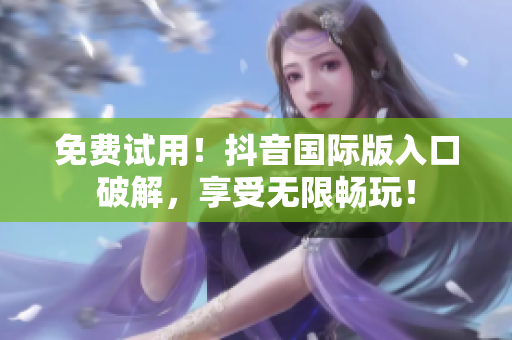 免费试用！抖音国际版入口破解，享受无限畅玩！