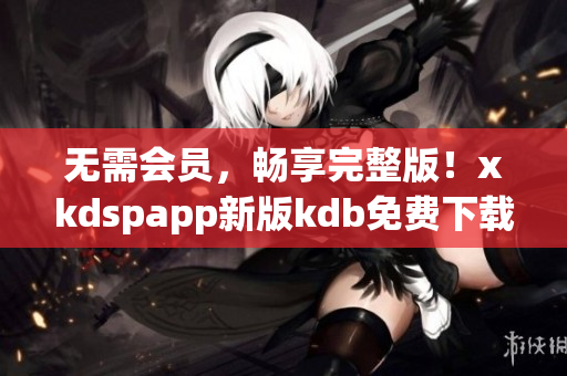 无需会员，畅享完整版！xkdspapp新版kdb免费下载闪亮登场