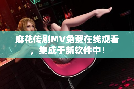 麻花传剧MV免费在线观看，集成于新软件中！