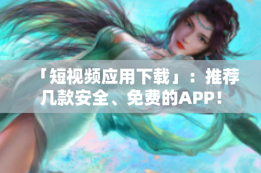 「短视频应用下载」：推荐几款安全、免费的APP！