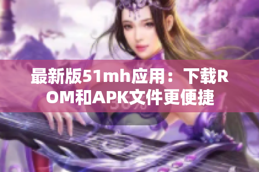 最新版51mh应用：下载ROM和APK文件更便捷