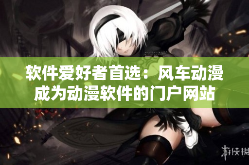 软件爱好者首选：风车动漫成为动漫软件的门户网站