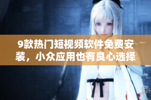 9款热门短视频软件免费安装，小众应用也有良心选择！