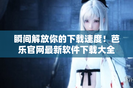 瞬间解放你的下载速度！芭乐官网最新软件下载大全