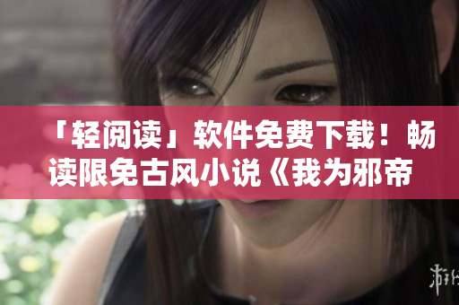「轻阅读」软件免费下载！畅读限免古风小说《我为邪帝下拉式六》