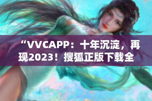 “VVCAPP：十年沉淀，再现2023！搜狐正版下载全面开放！”