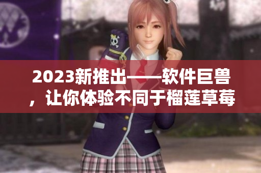 2023新推出——软件巨兽，让你体验不同于榴莲草莓秋葵绿巨人的惊喜！
