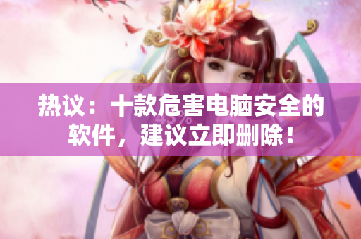 热议：十款危害电脑安全的软件，建议立即删除！