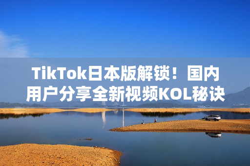TikTok日本版解锁！国内用户分享全新视频KOL秘诀