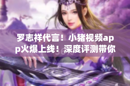 罗志祥代言！小猪视频app火爆上线！深度评测带你玩转新功能！