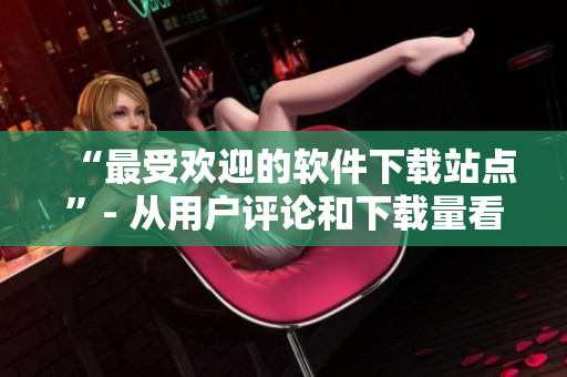 “最受欢迎的软件下载站点”- 从用户评论和下载量看
