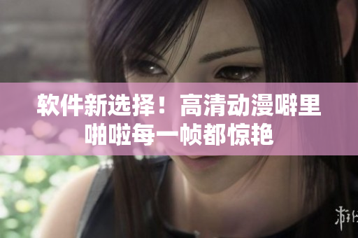软件新选择！高清动漫噼里啪啦每一帧都惊艳