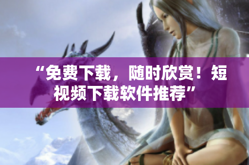 “免费下载，随时欣赏！短视频下载软件推荐”
