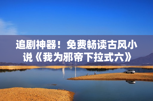追剧神器！免费畅读古风小说《我为邪帝下拉式六》