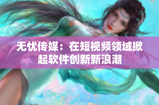 无忧传媒：在短视频领域掀起软件创新新浪潮