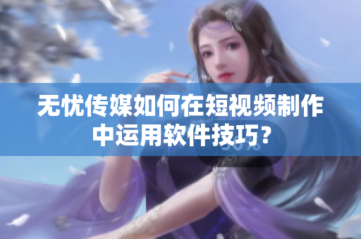 无忧传媒如何在短视频制作中运用软件技巧？