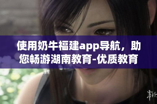 使用奶牛福建app导航，助您畅游湖南教育-优质教育软件推荐