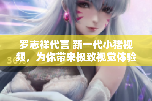 罗志祥代言 新一代小猪视频，为你带来极致视觉体验！