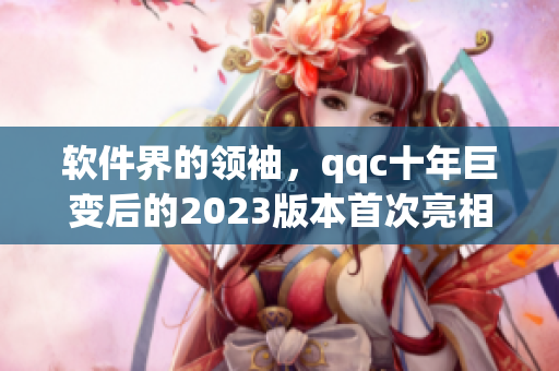 软件界的领袖，qqc十年巨变后的2023版本首次亮相