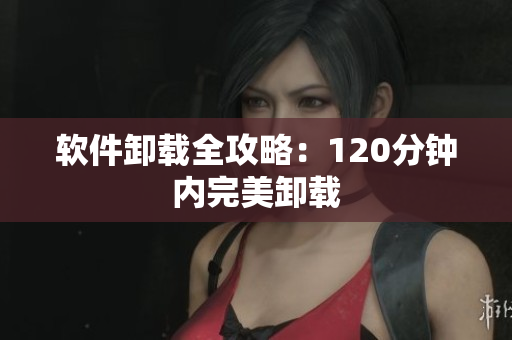 软件卸载全攻略：120分钟内完美卸载