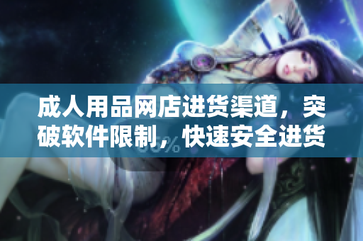 成人用品网店进货渠道，突破软件限制，快速安全进货