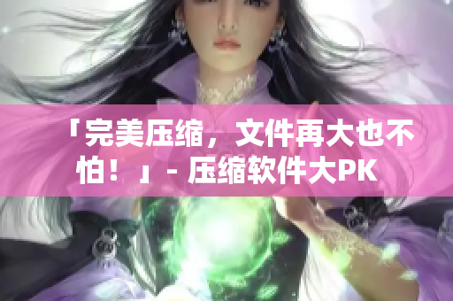 「完美压缩，文件再大也不怕！」- 压缩软件大PK
