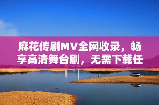 麻花传剧MV全网收录，畅享高清舞台剧，无需下载任何软件