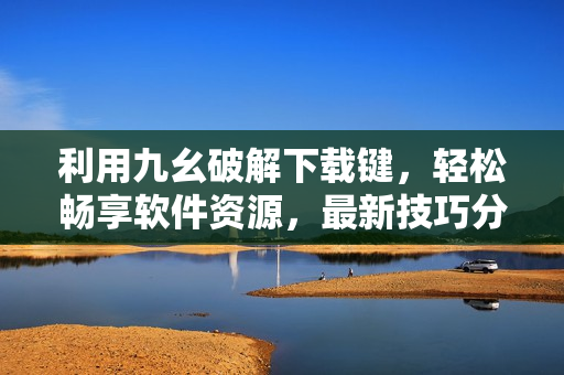 利用九幺破解下载键，轻松畅享软件资源，最新技巧分享