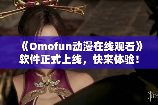 《Omofun动漫在线观看》软件正式上线，快来体验！