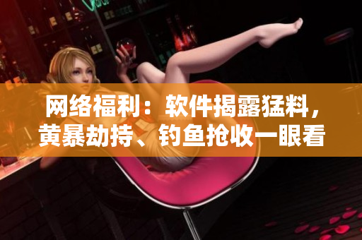 网络福利：软件揭露猛料，黄暴劫持、钓鱼抢收一眼看穿