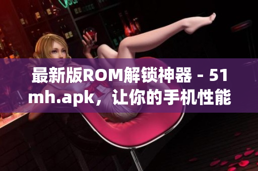 最新版ROM解锁神器 - 51mh.apk，让你的手机性能飞升