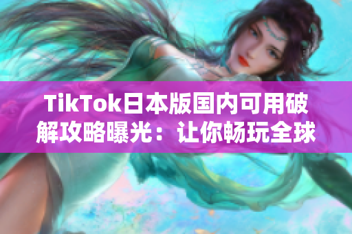 TikTok日本版国内可用破解攻略曝光：让你畅玩全球热门短视频