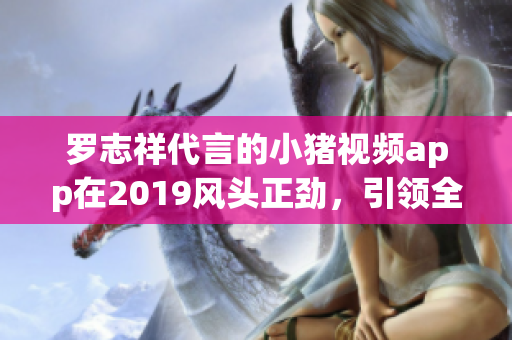 罗志祥代言的小猪视频app在2019风头正劲，引领全民在线看片潮流