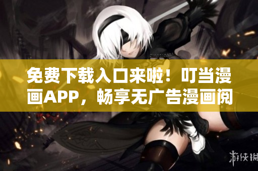 免费下载入口来啦！叮当漫画APP，畅享无广告漫画阅读体验