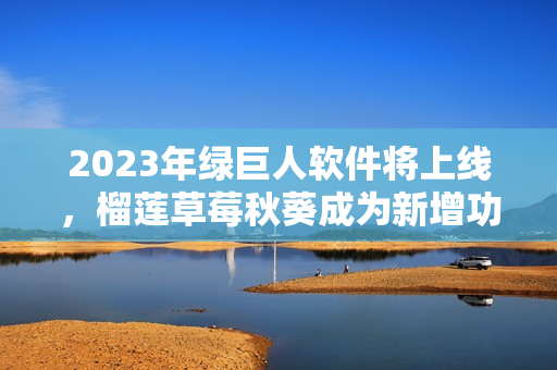 2023年绿巨人软件将上线，榴莲草莓秋葵成为新增功能