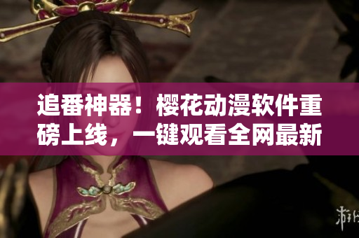 追番神器！樱花动漫软件重磅上线，一键观看全网最新动画片！