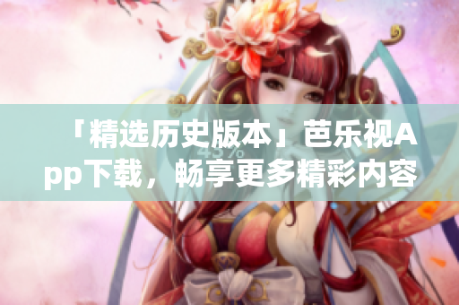 「精选历史版本」芭乐视App下载，畅享更多精彩内容