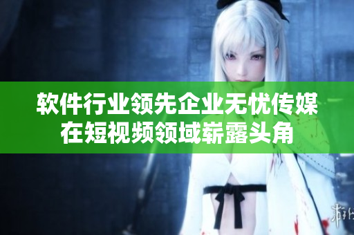 软件行业领先企业无忧传媒在短视频领域崭露头角