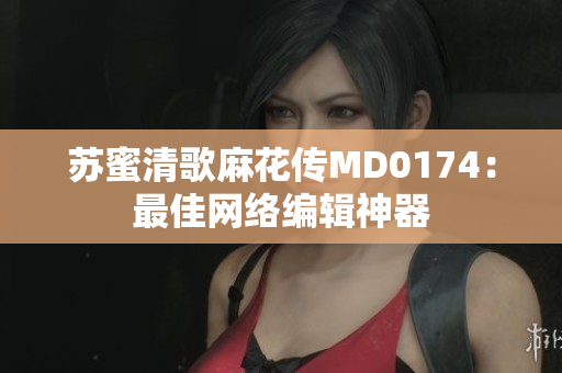 苏蜜清歌麻花传MD0174：最佳网络编辑神器