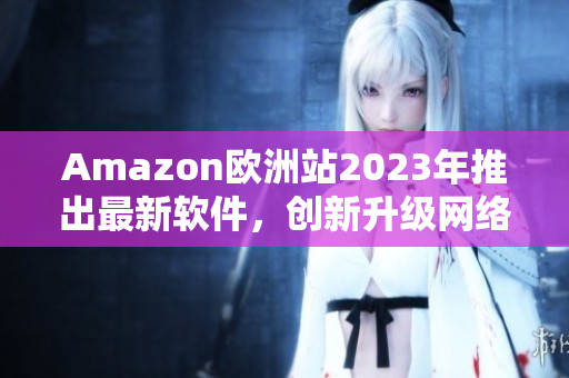 Amazon欧洲站2023年推出最新软件，创新升级网络购物体验