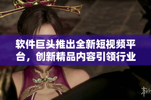 软件巨头推出全新短视频平台，创新精品内容引领行业风向