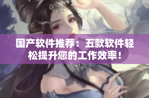 国产软件推荐：五款软件轻松提升您的工作效率！