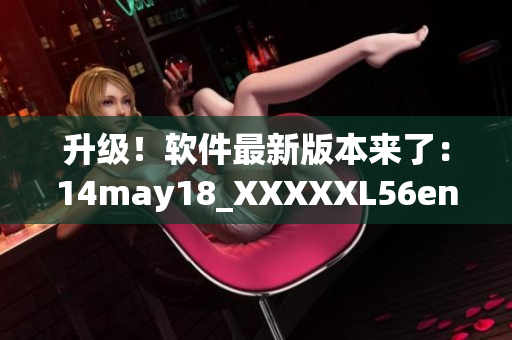 升级！软件最新版本来了：14may18_XXXXXL56endian缅北